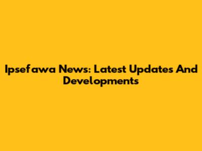 Ipsefawa News: Latest Updates And Developments