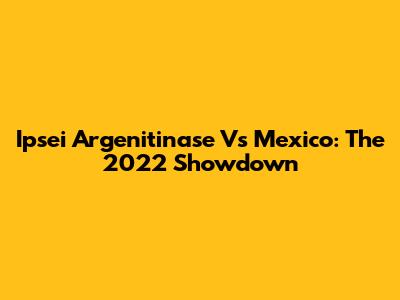 Ipsei Argenitinase Vs Mexico: The 2022 Showdown