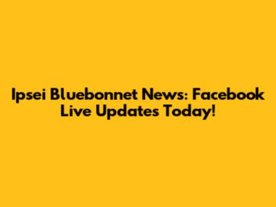 Ipsei Bluebonnet News: Facebook Live Updates Today!