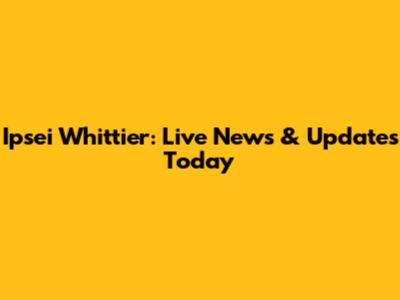 Ipsei Whittier: Live News & Updates Today