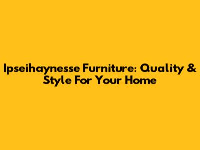 Ipseihaynesse Furniture: Quality & Style For Your Home