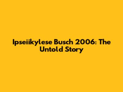 Ipseiikylese Busch 2006: The Untold Story