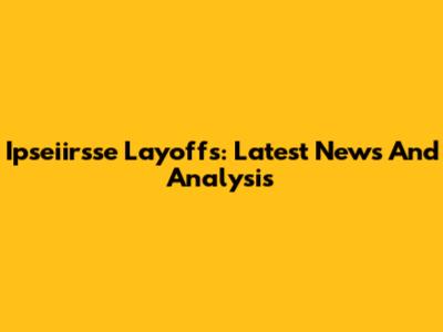 Ipseiirsse Layoffs: Latest News And Analysis
