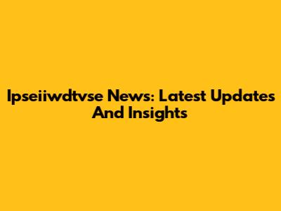 Ipseiiwdtvse News: Latest Updates And Insights