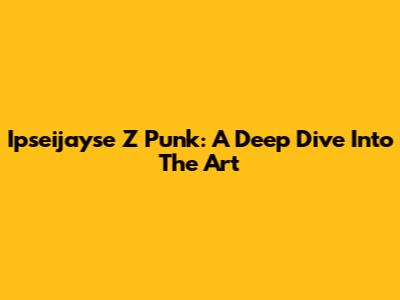 Ipseijayse Z Punk: A Deep Dive Into The Art