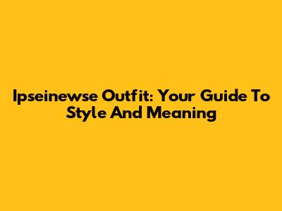 Ipseinewse Outfit: Your Guide To Style And Meaning
