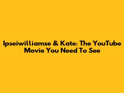 Ipseiwilliamse & Kate: The YouTube Movie You Need To See