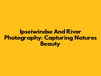 Ipseiwindse And River Photography: Capturing Nature's Beauty