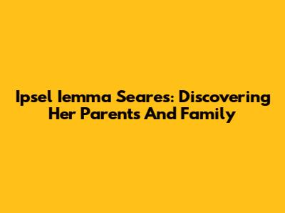Ipsel Iemma Seares: Discovering Her Parents And Family