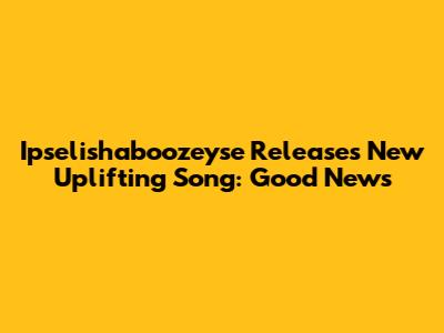 Ipselishaboozeyse Releases New Uplifting Song: Good News