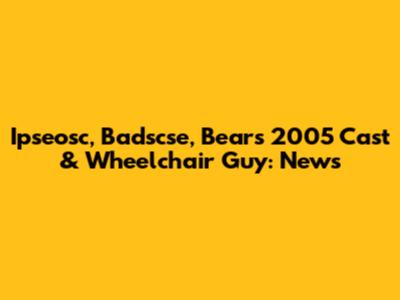 Ipseosc, Badscse, Bears 2005 Cast & Wheelchair Guy: News