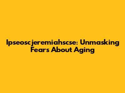 Ipseoscjeremiahscse: Unmasking Fears About Aging
