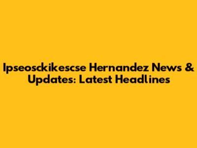 Ipseosckikescse Hernandez News & Updates: Latest Headlines
