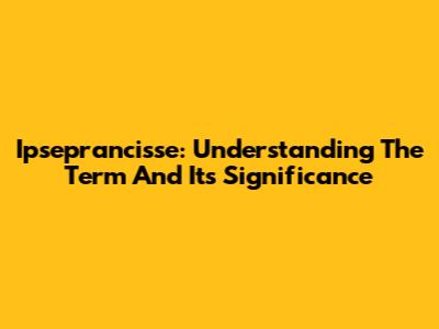 Ipseprancisse: Understanding The Term And Its Significance