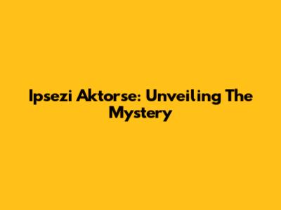 Ipsezi Aktorse: Unveiling The Mystery