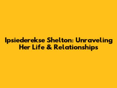 Ipsiederekse Shelton: Unraveling Her Life & Relationships