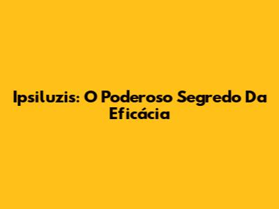 Ipsiluzis: O Poderoso Segredo Da Eficácia