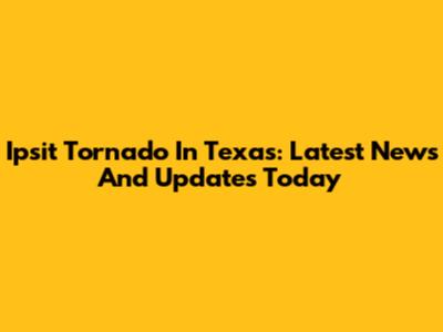 Ipsit Tornado In Texas: Latest News And Updates Today