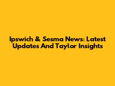 Ipswich & Sesma News: Latest Updates And Taylor Insights
