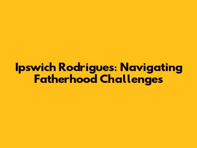 Ipswich Rodrigues: Navigating Fatherhood Challenges