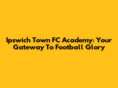 Ipswich Town FC Academy: Your Gateway To Football Glory