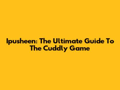 Ipusheen: The Ultimate Guide To The Cuddly Game