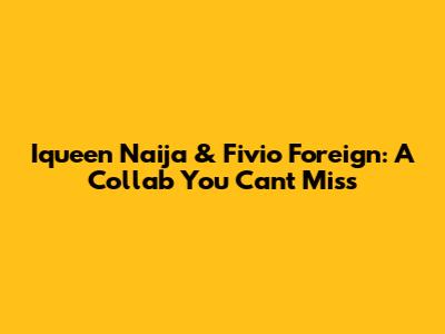 Iqueen Naija & Fivio Foreign: A Collab You Can't Miss