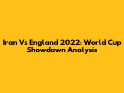 Iran Vs England 2022: World Cup Showdown Analysis