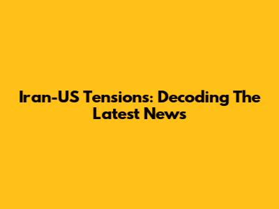 Iran-US Tensions: Decoding The Latest News