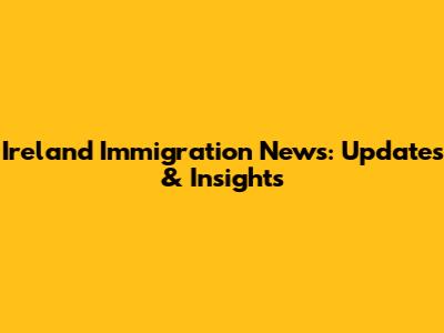 Ireland Immigration News: Updates & Insights