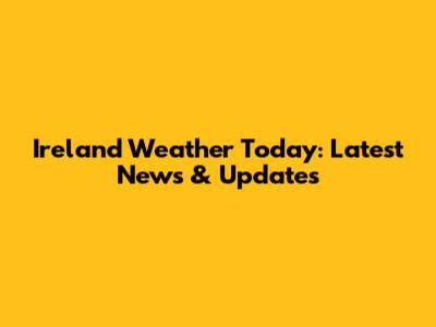 Ireland Weather Today: Latest News & Updates