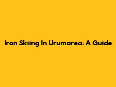 Iron Skiing In Urumarea: A Guide