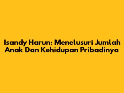 Isandy Harun: Menelusuri Jumlah Anak Dan Kehidupan Pribadinya