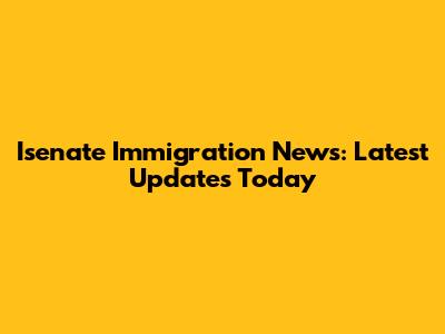 Isenate Immigration News: Latest Updates Today