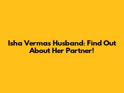 Isha Verma's Husband: Find Out About Her Partner!
