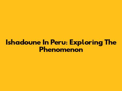 Ishadoune In Peru: Exploring The Phenomenon