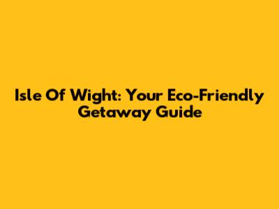 Isle Of Wight: Your Eco-Friendly Getaway Guide