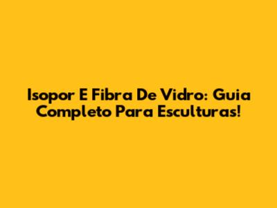 Isopor E Fibra De Vidro: Guia Completo Para Esculturas!