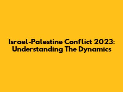 Israel-Palestine Conflict 2023: Understanding The Dynamics