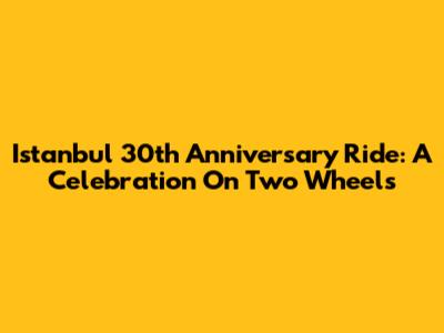 Istanbul 30th Anniversary Ride: A Celebration On Two Wheels