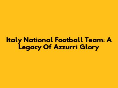 Italy National Football Team: A Legacy Of Azzurri Glory
