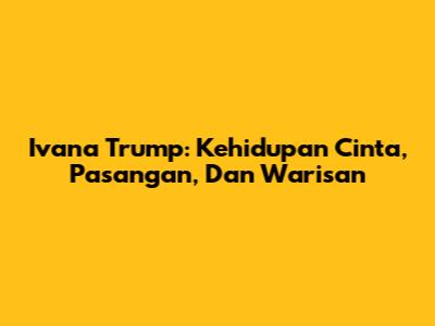 Ivana Trump: Kehidupan Cinta, Pasangan, Dan Warisan