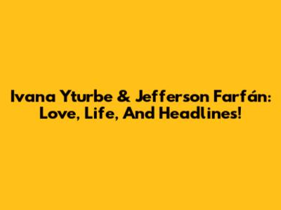 Ivana Yturbe & Jefferson Farfán: Love, Life, And Headlines!