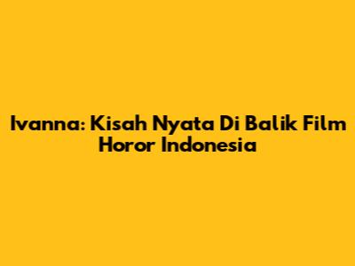 Ivanna: Kisah Nyata Di Balik Film Horor Indonesia