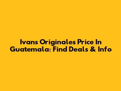 Ivans Originales Price In Guatemala: Find Deals & Info