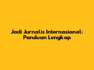 Jadi Jurnalis Internasional: Panduan Lengkap