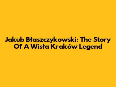 Jakub Błaszczykowski: The Story Of A Wisła Kraków Legend