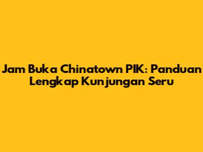 Jam Buka Chinatown PIK: Panduan Lengkap Kunjungan Seru