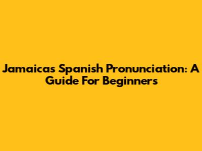 Jamaica's Spanish Pronunciation: A Guide For Beginners