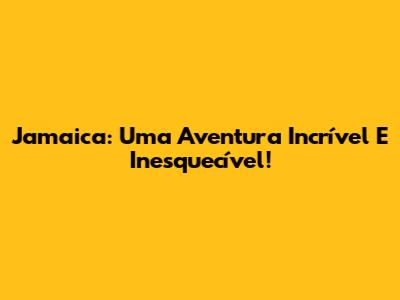 Jamaica: Uma Aventura Incrível E Inesquecível!